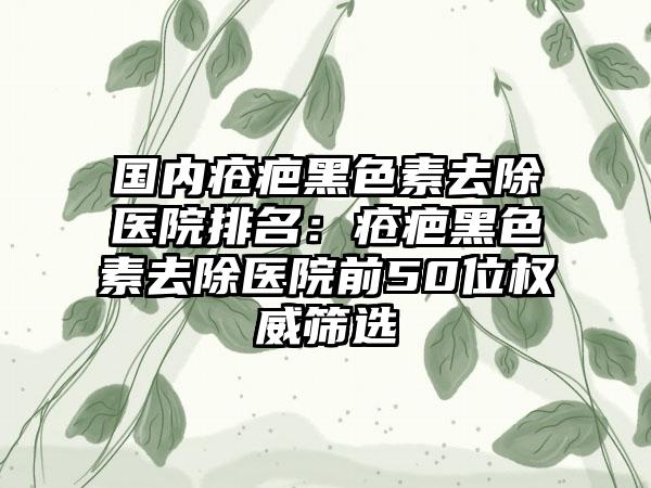 国内疮疤黑色素去除医院排名：疮疤黑色素去除医院前50位权威筛选