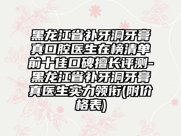 黑龙江省补牙洞牙膏真口腔医生在榜清单前十佳口碑擅长评测-黑龙江省补牙洞牙膏真医生实力领衔(附价格表)