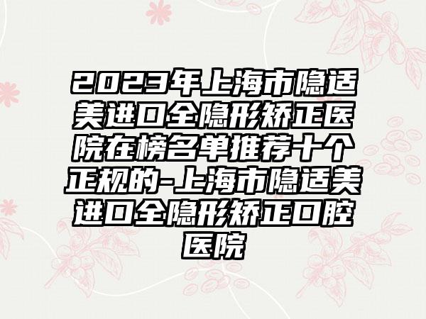 2023年上海市隐适美进口全隐形矫正医院在榜名单推荐十个正规的-上海市隐适美进口全隐形矫正口腔医院