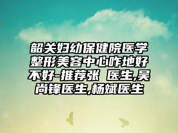 韶关妇幼保健院医学整形美容中心咋地好不好-推荐张玥医生,吴尚锋医生,杨斌医生