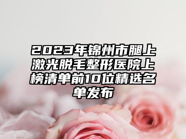 2023年锦州市腿上激光脱毛整形医院上榜清单前10位精选名单发布