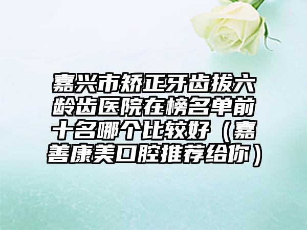 嘉兴市矫正牙齿拔六龄齿医院在榜名单前十名哪个比较好（嘉善康美口腔推荐给你）