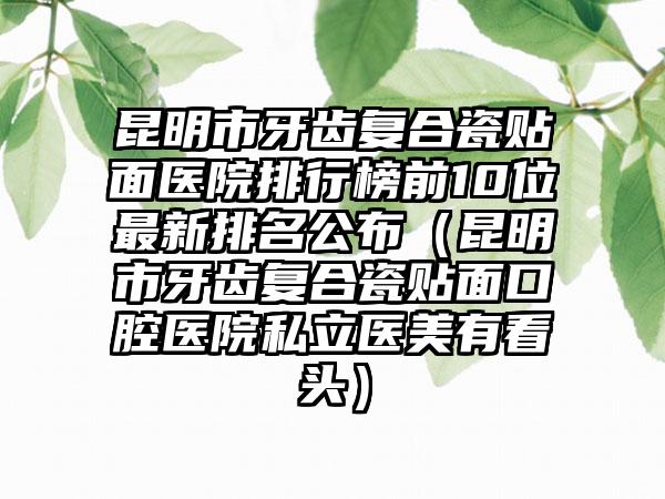 昆明市牙齿复合瓷贴面医院排行榜前10位最新排名公布（昆明市牙齿复合瓷贴面口腔医院私立医美有看头）