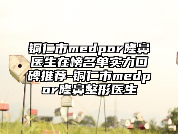 铜仁市medpor隆鼻医生在榜名单实力口碑推荐-铜仁市medpor隆鼻整形医生