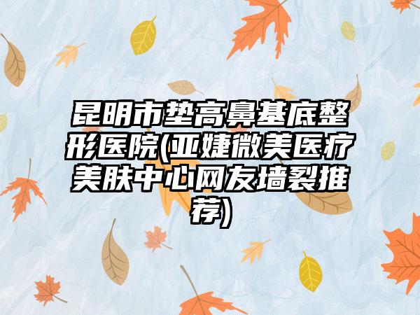 昆明市垫高鼻基底整形医院(亚婕微美医疗美肤中心网友墙裂推荐)