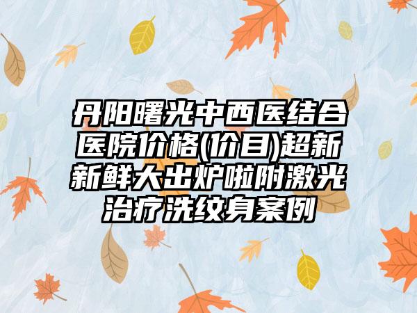 丹阳曙光中西医结合医院价格(价目)超新新鲜大出炉啦附激光治疗洗纹身案例