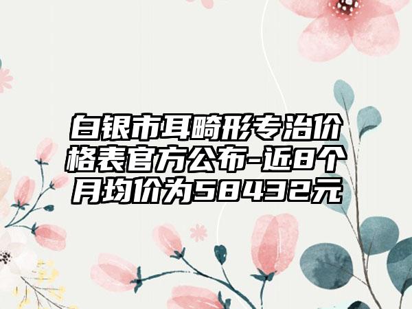 白银市耳畸形专治价格表官方公布-近8个月均价为58432元