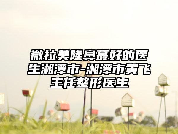 微拉美隆鼻蕞好的医生湘潭市-湘潭市黄飞主任整形医生