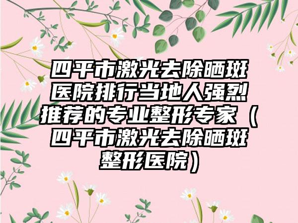 四平市激光去除晒斑医院排行当地人强烈推荐的专业整形专家（四平市激光去除晒斑整形医院）