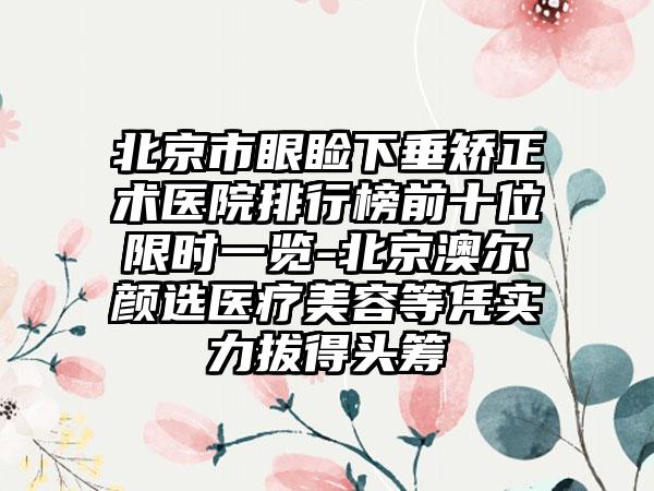 北京市眼睑下垂矫正术医院排行榜前十位限时一览-北京澳尔颜选医疗美容等凭实力拔得头筹