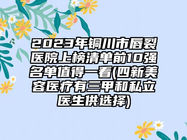 2023年铜川市唇裂医院上榜清单前10强名单值得一看(四新美容医疗有三甲和私立医生供选择)