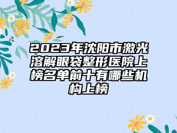 2023年沈阳市激光溶解眼袋整形医院上榜名单前十有哪些机构上榜