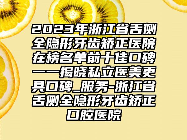 2023年浙江省舌侧全隐形牙齿矫正医院在榜名单前十佳口碑一一揭晓私立医美更具口碑_服务-浙江省舌侧全隐形牙齿矫正口腔医院