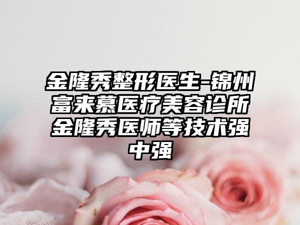 金隆秀整形医生-锦州富来慕医疗美容诊所金隆秀医师等技术强中强