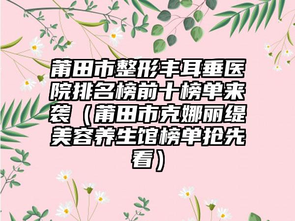 莆田市整形丰耳垂医院排名榜前十榜单来袭（莆田市克娜丽缇美容养生馆榜单抢先看）