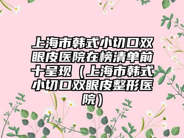 上海市韩式小切口双眼皮医院在榜清单前十呈现（上海市韩式小切口双眼皮整形医院）