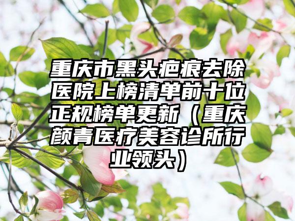 重庆市黑头疤痕去除医院上榜清单前十位正规榜单更新（重庆颜青医疗美容诊所行业领头）