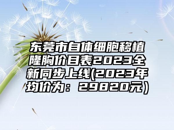 东莞市自体细胞移植隆胸价目表2023全新同步上线(2023年均价为：29820元）