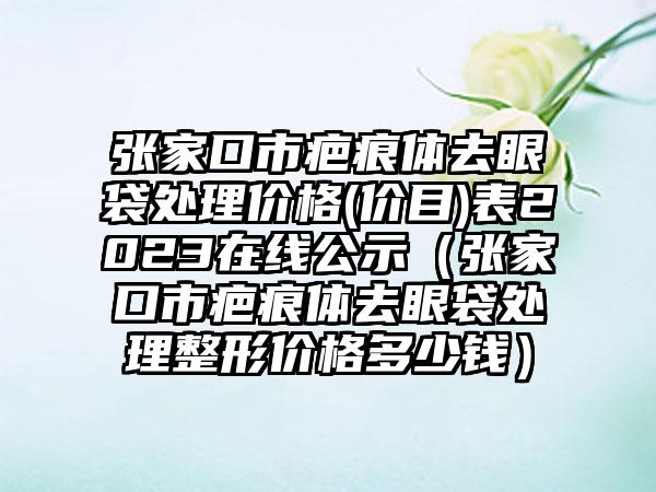 张家口市疤痕体去眼袋处理价格(价目)表2023在线公示（张家口市疤痕体去眼袋处理整形价格多少钱）