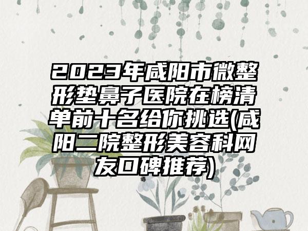 2023年咸阳市微整形垫鼻子医院在榜清单前十名给你挑选(咸阳二院整形美容科网友口碑推荐)