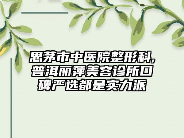 思茅市中医院整形科,普洱丽萍美容诊所口碑严选都是实力派