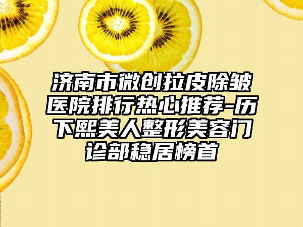 济南市微创拉皮除皱医院排行热心推荐-历下熙美人整形美容门诊部稳居榜首