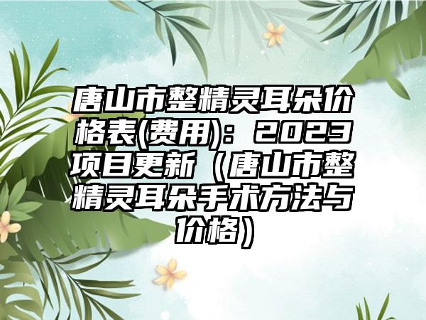 唐山市整精灵耳朵价格表(费用)：2023项目更新（唐山市整精灵耳朵手术方法与价格）