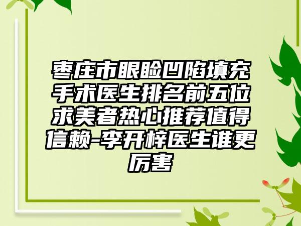 枣庄市眼睑凹陷填充手术医生排名前五位求美者热心推荐值得信赖-李开梓医生谁更厉害