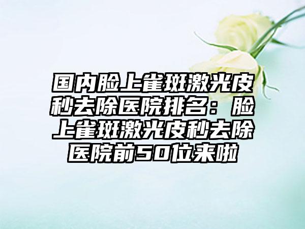 国内脸上雀斑激光皮秒去除医院排名：脸上雀斑激光皮秒去除医院前50位来啦