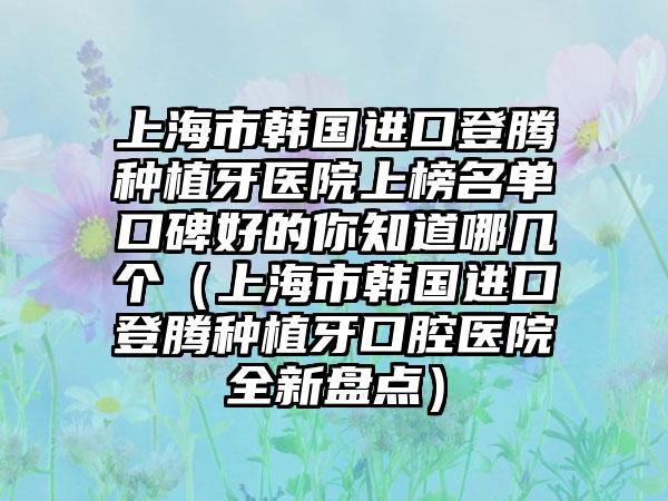 上海市韩国进口登腾种植牙医院上榜名单口碑好的你知道哪几个（上海市韩国进口登腾种植牙口腔医院全新盘点）