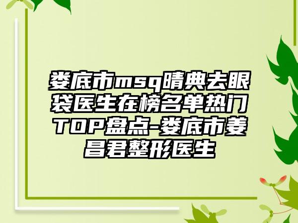 娄底市msq晴典去眼袋医生在榜名单热门TOP盘点-娄底市姜昌君整形医生