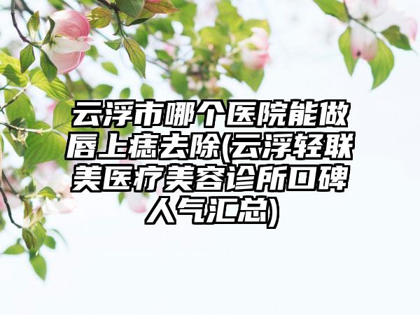 云浮市哪个医院能做唇上痣去除(云浮轻联美医疗美容诊所口碑人气汇总)