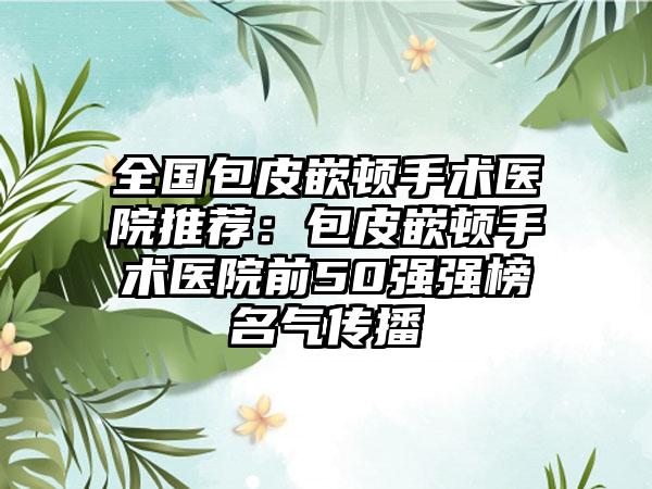 全国包皮嵌顿手术医院推荐：包皮嵌顿手术医院前50强强榜名气传播