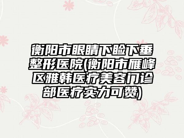 衡阳市眼睛下睑下垂整形医院(衡阳市雁峰区雅韩医疗美容门诊部医疗实力可赞)