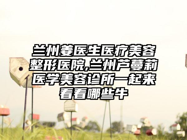 兰州姜医生医疗美容整形医院,兰州芦蔓莉医学美容诊所一起来看看哪些牛