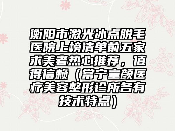 衡阳市激光冰点脱毛医院上榜清单前五家求美者热心推荐，值得信赖（常宁童颜医疗美容整形诊所各有技术特点）