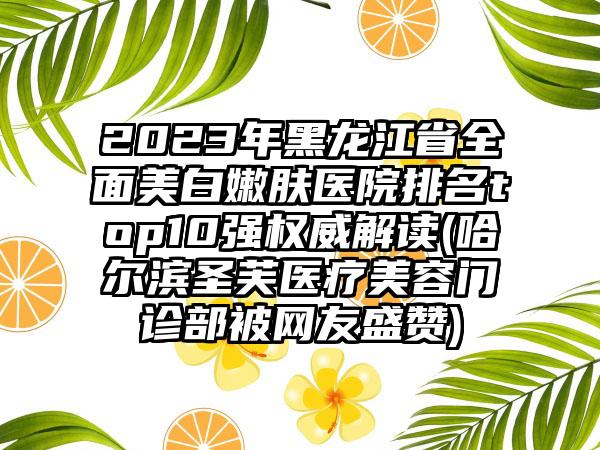 2023年黑龙江省全面美白嫩肤医院排名top10强权威解读(哈尔滨圣芙医疗美容门诊部被网友盛赞)