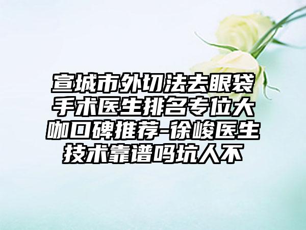 宣城市外切法去眼袋手术医生排名专位大咖口碑推荐-徐峻医生技术靠谱吗坑人不