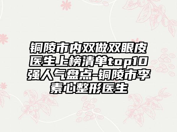 铜陵市内双做双眼皮医生上榜清单top10强人气盘点-铜陵市李素心整形医生