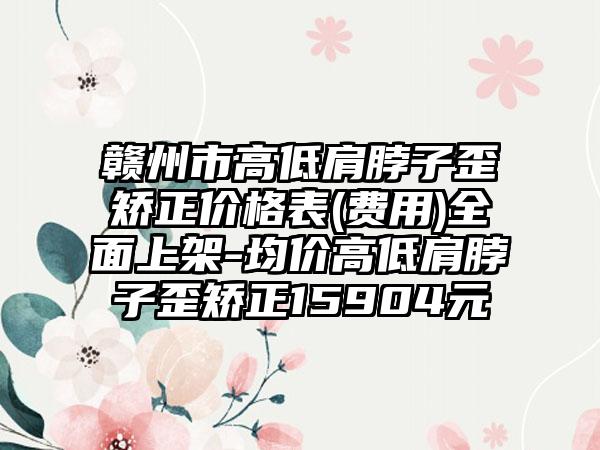 赣州市高低肩脖子歪矫正价格表(费用)全面上架-均价高低肩脖子歪矫正15904元