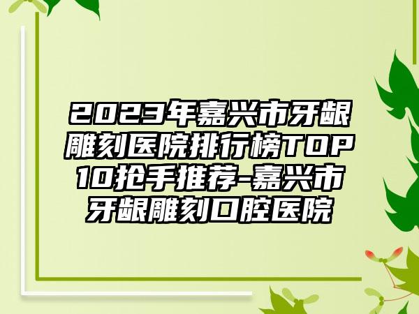 2023年嘉兴市牙龈雕刻医院排行榜TOP10抢手推荐-嘉兴市牙龈雕刻口腔医院