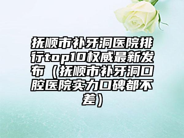 抚顺市补牙洞医院排行top10权威最新发布（抚顺市补牙洞口腔医院实力口碑都不差）