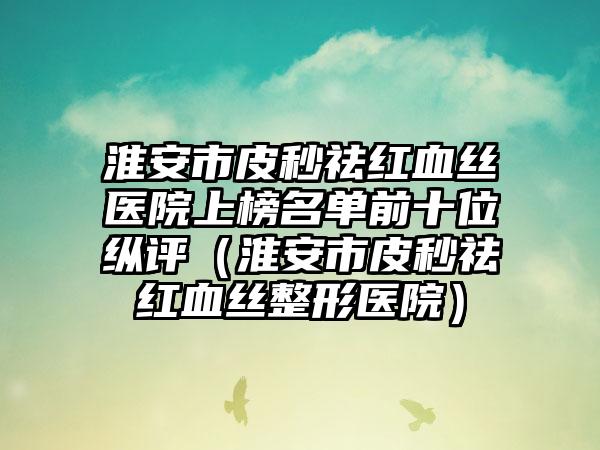 淮安市皮秒祛红血丝医院上榜名单前十位纵评（淮安市皮秒祛红血丝整形医院）