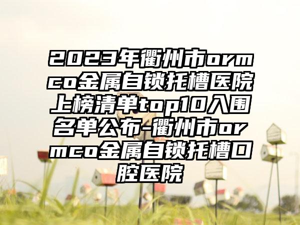2023年衢州市ormco金属自锁托槽医院上榜清单top10入围名单公布-衢州市ormco金属自锁托槽口腔医院