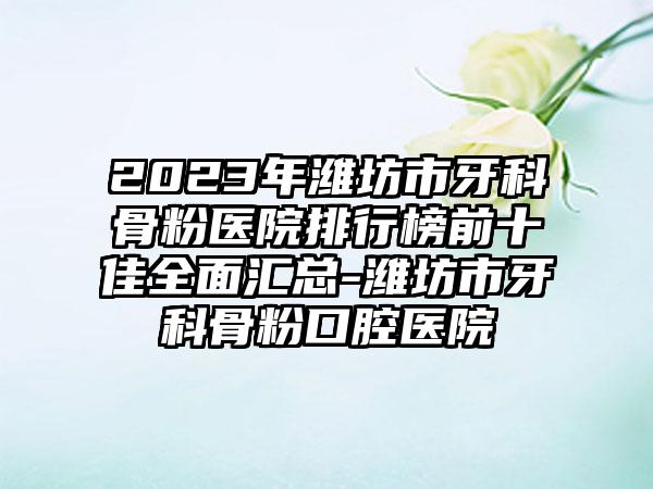 2023年潍坊市牙科骨粉医院排行榜前十佳全面汇总-潍坊市牙科骨粉口腔医院