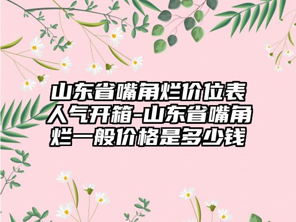 山东省嘴角烂价位表人气开箱-山东省嘴角烂一般价格是多少钱