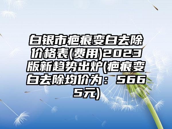 白银市疤痕变白去除价格表(费用)2023版新趋势出炉(疤痕变白去除均价为：5665元)