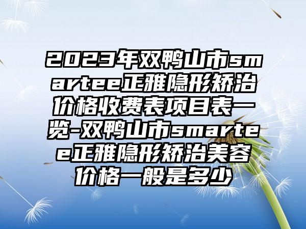 2023年双鸭山市smartee正雅隐形矫治价格收费表项目表一览-双鸭山市smartee正雅隐形矫治美容价格一般是多少