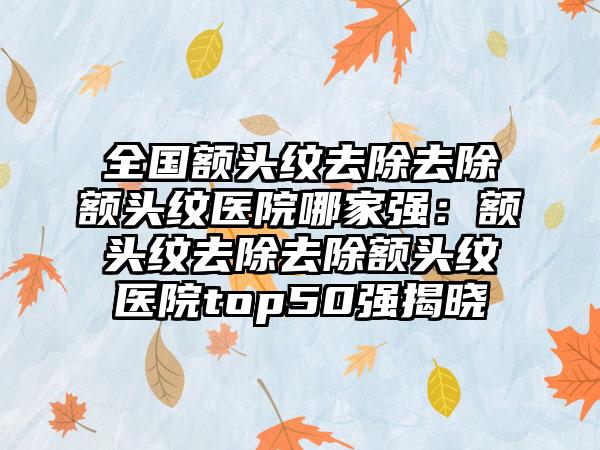 全国额头纹去除去除额头纹医院哪家强：额头纹去除去除额头纹医院top50强揭晓