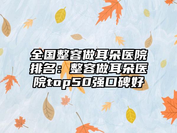 全国整容做耳朵医院排名：整容做耳朵医院top50强口碑好